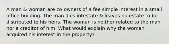 A man & woman are co-owners of a fee simple interest in a small office building. The man dies intestate & leaves no estate to be distributed to his heirs. The woman is neither related to the man nor a creditor of him. What would explain why the woman acquired his interest in the property?