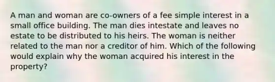 A man and woman are co-owners of a fee simple interest in a small office building. The man dies intestate and leaves no estate to be distributed to his heirs. The woman is neither related to the man nor a creditor of him. Which of the following would explain why the woman acquired his interest in the property?