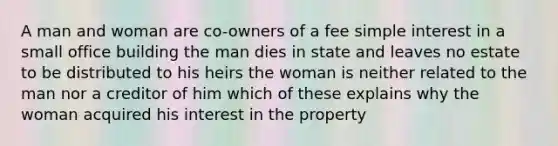 A man and woman are co-owners of a fee simple interest in a small office building the man dies in state and leaves no estate to be distributed to his heirs the woman is neither related to the man nor a creditor of him which of these explains why the woman acquired his interest in the property