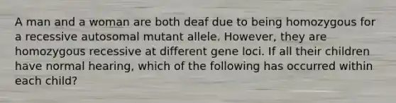 A man and a woman are both deaf due to being homozygous for a recessive autosomal mutant allele. However, they are homozygous recessive at different gene loci. If all their children have normal hearing, which of the following has occurred within each child?