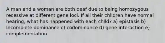 A man and a woman are both deaf due to being homozygous recessive at different gene loci. If all their children have normal hearing, what has happened with each child? a) epistasis b) Incomplete dominance c) codominance d) gene interaction e) complementation