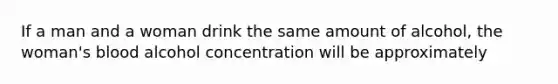 If a man and a woman drink the same amount of alcohol, the woman's blood alcohol concentration will be approximately