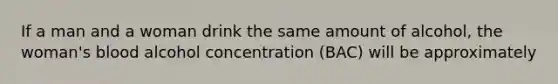 If a man and a woman drink the same amount of alcohol, the woman's blood alcohol concentration (BAC) will be approximately