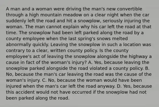 A man and a woman were driving the man's new convertible through a high mountain meadow on a clear night when the car suddenly left the road and hit a snowplow, seriously injuring the woman. The man cannot explain why his car left the road at that time. The snowplow had been left parked along the road by a county employee when the last spring's snows melted abnormally quickly. Leaving the snowplow in such a location was contrary to a clear, written county policy. Is the county employee's act of leaving the snowplow alongside the highway a cause in fact of the woman's injury? A. Yes, because leaving the snowplow parked alongside the road violated a county policy. B. No, because the man's car leaving the road was the cause of the woman's injury. C. No, because the woman would have been injured when the man's car left the road anyway. D. Yes, because this accident would not have occurred if the snowplow had not been parked along the road.