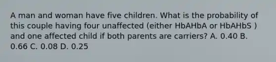 A man and woman have five children. What is the probability of this couple having four unaffected (either HbAHbA or HbAHbS ) and one affected child if both parents are carriers? A. 0.40 B. 0.66 C. 0.08 D. 0.25