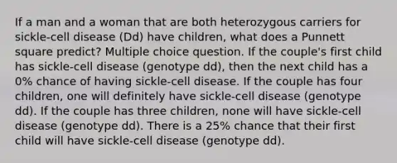 If a man and a woman that are both heterozygous carriers for sickle-cell disease (Dd) have children, what does a Punnett square predict? Multiple choice question. If the couple's first child has sickle-cell disease (genotype dd), then the next child has a 0% chance of having sickle-cell disease. If the couple has four children, one will definitely have sickle-cell disease (genotype dd). If the couple has three children, none will have sickle-cell disease (genotype dd). There is a 25% chance that their first child will have sickle-cell disease (genotype dd).