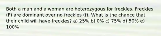 Both a man and a woman are heterozygous for freckles. Freckles (F) are dominant over no freckles (f). What is the chance that their child will have freckles? a) 25% b) 0% c) 75% d) 50% e) 100%