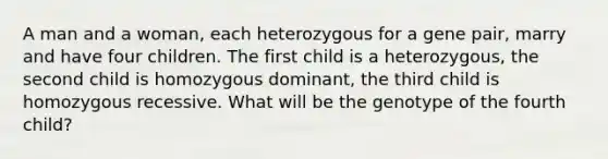 A man and a woman, each heterozygous for a gene pair, marry and have four children. The first child is a heterozygous, the second child is homozygous dominant, the third child is homozygous recessive. What will be the genotype of the fourth child?