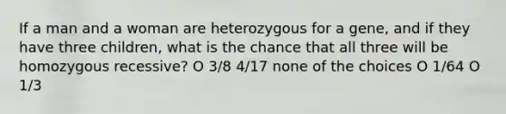 If a man and a woman are heterozygous for a gene, and if they have three children, what is the chance that all three will be homozygous recessive? O 3/8 4/17 none of the choices O 1/64 O 1/3