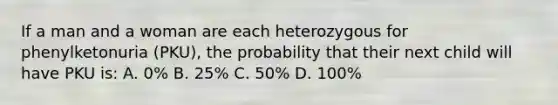 If a man and a woman are each heterozygous for phenylketonuria (PKU), the probability that their next child will have PKU is: A. 0% B. 25% C. 50% D. 100%