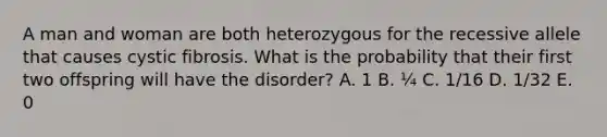 A man and woman are both heterozygous for the recessive allele that causes cystic fibrosis. What is the probability that their first two offspring will have the disorder? A. 1 B. ¼ C. 1/16 D. 1/32 E. 0