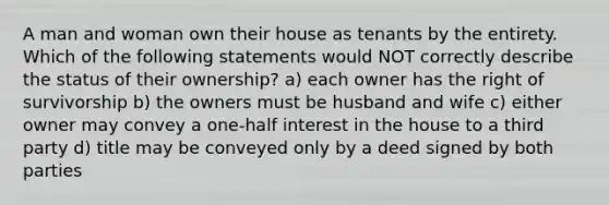 A man and woman own their house as tenants by the entirety. Which of the following statements would NOT correctly describe the status of their ownership? a) each owner has the right of survivorship b) the owners must be husband and wife c) either owner may convey a one-half interest in the house to a third party d) title may be conveyed only by a deed signed by both parties