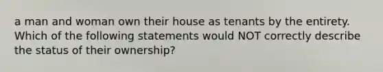 a man and woman own their house as tenants by the entirety. Which of the following statements would NOT correctly describe the status of their ownership?