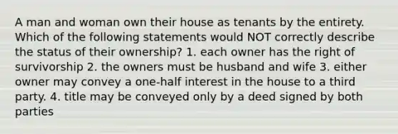 A man and woman own their house as tenants by the entirety. Which of the following statements would NOT correctly describe the status of their ownership? 1. each owner has the right of survivorship 2. the owners must be husband and wife 3. either owner may convey a one-half interest in the house to a third party. 4. title may be conveyed only by a deed signed by both parties