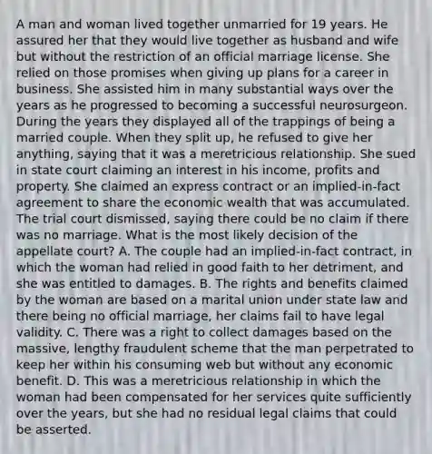 A man and woman lived together unmarried for 19 years. He assured her that they would live together as husband and wife but without the restriction of an official marriage license. She relied on those promises when giving up plans for a career in business. She assisted him in many substantial ways over the years as he progressed to becoming a successful neurosurgeon. During the years they displayed all of the trappings of being a married couple. When they split up, he refused to give her anything, saying that it was a meretricious relationship. She sued in state court claiming an interest in his income, profits and property. She claimed an express contract or an implied-in-fact agreement to share the economic wealth that was accumulated. The trial court dismissed, saying there could be no claim if there was no marriage. What is the most likely decision of the appellate court? A. The couple had an implied-in-fact contract, in which the woman had relied in good faith to her detriment, and she was entitled to damages. B. The rights and benefits claimed by the woman are based on a marital union under state law and there being no official marriage, her claims fail to have legal validity. C. There was a right to collect damages based on the massive, lengthy fraudulent scheme that the man perpetrated to keep her within his consuming web but without any economic benefit. D. This was a meretricious relationship in which the woman had been compensated for her services quite sufficiently over the years, but she had no residual legal claims that could be asserted.