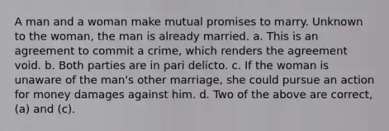 A man and a woman make mutual promises to marry. Unknown to the woman, the man is already married. a. This is an agreement to commit a crime, which renders the agreement void. b. Both parties are in pari delicto. c. If the woman is unaware of the man's other marriage, she could pursue an action for money damages against him. d. Two of the above are correct, (a) and (c).