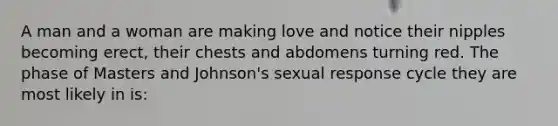 A man and a woman are making love and notice their nipples becoming erect, their chests and abdomens turning red. The phase of Masters and Johnson's sexual response cycle they are most likely in is: