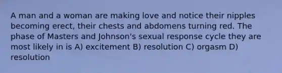 A man and a woman are making love and notice their nipples becoming erect, their chests and abdomens turning red. The phase of Masters and Johnson's sexual response cycle they are most likely in is A) excitement B) resolution C) orgasm D) resolution