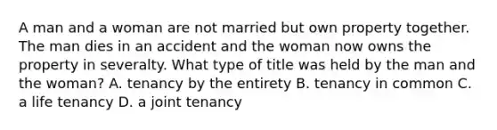 A man and a woman are not married but own property together. The man dies in an accident and the woman now owns the property in severalty. What type of title was held by the man and the woman? A. tenancy by the entirety B. tenancy in common C. a life tenancy D. a joint tenancy