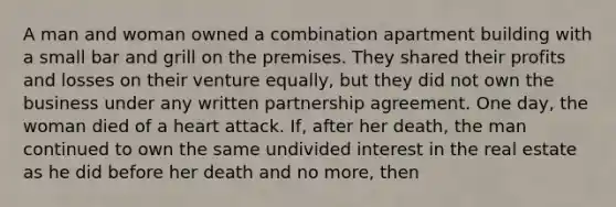 A man and woman owned a combination apartment building with a small bar and grill on the premises. They shared their profits and losses on their venture equally, but they did not own the business under any written partnership agreement. One day, the woman died of a heart attack. If, after her death, the man continued to own the same undivided interest in the real estate as he did before her death and no more, then