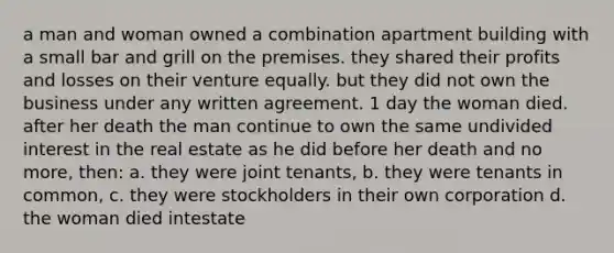 a man and woman owned a combination apartment building with a small bar and grill on the premises. they shared their profits and losses on their venture equally. but they did not own the business under any written agreement. 1 day the woman died. after her death the man continue to own the same undivided interest in the real estate as he did before her death and no more, then: a. they were joint tenants, b. they were tenants in common, c. they were stockholders in their own corporation d. the woman died intestate