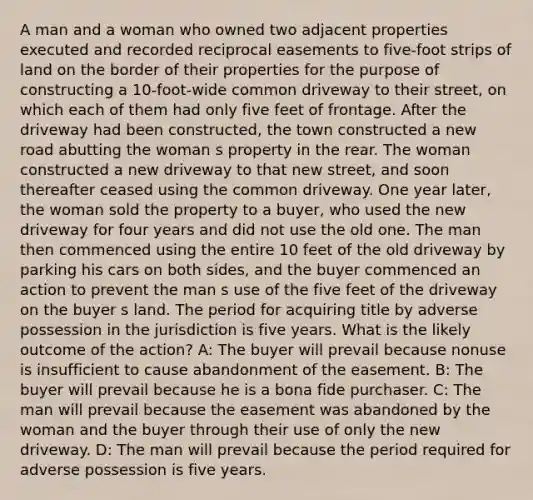 A man and a woman who owned two adjacent properties executed and recorded reciprocal easements to five-foot strips of land on the border of their properties for the purpose of constructing a 10-foot-wide common driveway to their street, on which each of them had only five feet of frontage. After the driveway had been constructed, the town constructed a new road abutting the woman s property in the rear. The woman constructed a new driveway to that new street, and soon thereafter ceased using the common driveway. One year later, the woman sold the property to a buyer, who used the new driveway for four years and did not use the old one. The man then commenced using the entire 10 feet of the old driveway by parking his cars on both sides, and the buyer commenced an action to prevent the man s use of the five feet of the driveway on the buyer s land. The period for acquiring title by adverse possession in the jurisdiction is five years. What is the likely outcome of the action? A: The buyer will prevail because nonuse is insufficient to cause abandonment of the easement. B: The buyer will prevail because he is a bona fide purchaser. C: The man will prevail because the easement was abandoned by the woman and the buyer through their use of only the new driveway. D: The man will prevail because the period required for adverse possession is five years.