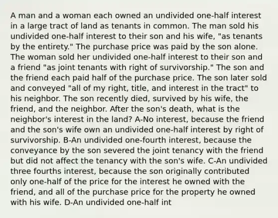 A man and a woman each owned an undivided one-half interest in a large tract of land as tenants in common. The man sold his undivided one-half interest to their son and his wife, "as tenants by the entirety." The purchase price was paid by the son alone. The woman sold her undivided one-half interest to their son and a friend "as joint tenants with right of survivorship." The son and the friend each paid half of the purchase price. The son later sold and conveyed "all of my right, title, and interest in the tract" to his neighbor. The son recently died, survived by his wife, the friend, and the neighbor. After the son's death, what is the neighbor's interest in the land? A-No interest, because the friend and the son's wife own an undivided one-half interest by right of survivorship. B-An undivided one-fourth interest, because the conveyance by the son severed the joint tenancy with the friend but did not affect the tenancy with the son's wife. C-An undivided three fourths interest, because the son originally contributed only one-half of the price for the interest he owned with the friend, and all of the purchase price for the property he owned with his wife. D-An undivided one-half int