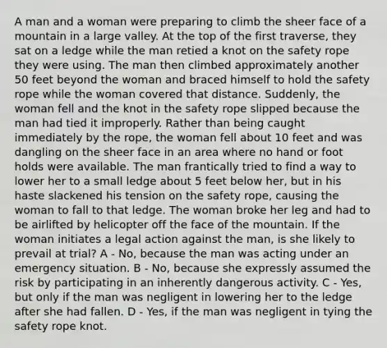 A man and a woman were preparing to climb the sheer face of a mountain in a large valley. At the top of the first traverse, they sat on a ledge while the man retied a knot on the safety rope they were using. The man then climbed approximately another 50 feet beyond the woman and braced himself to hold the safety rope while the woman covered that distance. Suddenly, the woman fell and the knot in the safety rope slipped because the man had tied it improperly. Rather than being caught immediately by the rope, the woman fell about 10 feet and was dangling on the sheer face in an area where no hand or foot holds were available. The man frantically tried to find a way to lower her to a small ledge about 5 feet below her, but in his haste slackened his tension on the safety rope, causing the woman to fall to that ledge. The woman broke her leg and had to be airlifted by helicopter off the face of the mountain. If the woman initiates a legal action against the man, is she likely to prevail at trial? A - No, because the man was acting under an emergency situation. B - No, because she expressly assumed the risk by participating in an inherently dangerous activity. C - Yes, but only if the man was negligent in lowering her to the ledge after she had fallen. D - Yes, if the man was negligent in tying the safety rope knot.