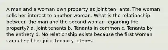 A man and a woman own property as joint ten- ants. The woman sells her interest to another woman. What is the relationship between the man and the second woman regarding the property? a. Joint tenants b. Tenants in common c. Tenants by the entirety d. No relationship exists because the first woman cannot sell her joint tenancy interest