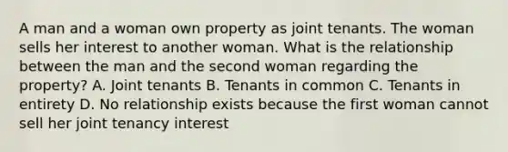 A man and a woman own property as joint tenants. The woman sells her interest to another woman. What is the relationship between the man and the second woman regarding the property? A. Joint tenants B. Tenants in common C. Tenants in entirety D. No relationship exists because the first woman cannot sell her joint tenancy interest