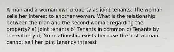 A man and a woman own property as joint tenants. The woman sells her interest to another woman. What is the relationship between the man and the second woman regarding the property? a) Joint tenants b) Tenants in common c) Tenants by the entirety d) No relationship exists because the first woman cannot sell her joint tenancy interest