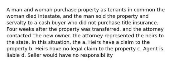 A man and woman purchase property as tenants in common the woman died intestate, and the man sold the property and servalty to a cash buyer who did not purchase title insurance. Four weeks after the property was transferred, and the attorney contacted The new owner. the attorney represented the heirs to the state. In this situation, the a. Heirs have a claim to the property b. Heirs have no legal claim to the property c. Agent is liable d. Seller would have no responsibility