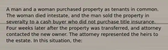 A man and a woman purchased property as tenants in common. The woman died intestate, and the man sold the property in severalty to a cash buyer who did not purchase title insurance. Four weeks later after the property was transferred, and attorney contacted the new owner. The attorney represented the heirs to the estate. In this situation, the: