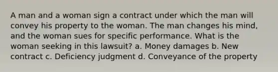 A man and a woman sign a contract under which the man will convey his property to the woman. The man changes his mind, and the woman sues for specific performance. What is the woman seeking in this lawsuit? a. Money damages b. New contract c. Deficiency judgment d. Conveyance of the property