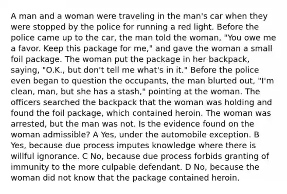 A man and a woman were traveling in the man's car when they were stopped by the police for running a red light. Before the police came up to the car, the man told the woman, "You owe me a favor. Keep this package for me," and gave the woman a small foil package. The woman put the package in her backpack, saying, "O.K., but don't tell me what's in it." Before the police even began to question the occupants, the man blurted out, "I'm clean, man, but she has a stash," pointing at the woman. The officers searched the backpack that the woman was holding and found the foil package, which contained heroin. The woman was arrested, but the man was not. Is the evidence found on the woman admissible? A Yes, under the automobile exception. B Yes, because due process imputes knowledge where there is willful ignorance. C No, because due process forbids granting of immunity to the more culpable defendant. D No, because the woman did not know that the package contained heroin.