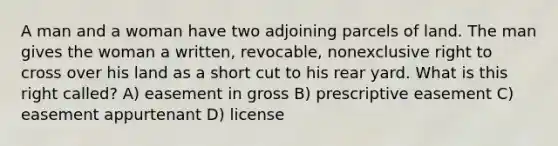 A man and a woman have two adjoining parcels of land. The man gives the woman a written, revocable, nonexclusive right to cross over his land as a short cut to his rear yard. What is this right called? A) easement in gross B) prescriptive easement C) easement appurtenant D) license