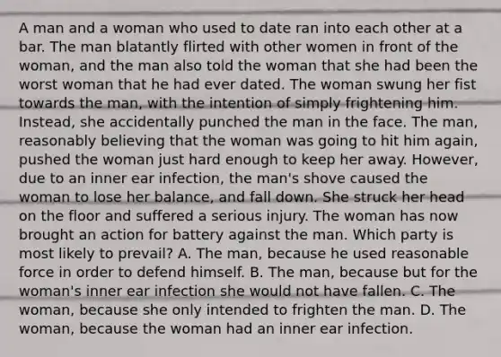 A man and a woman who used to date ran into each other at a bar. The man blatantly flirted with other women in front of the woman, and the man also told the woman that she had been the worst woman that he had ever dated. The woman swung her fist towards the man, with the intention of simply frightening him. Instead, she accidentally punched the man in the face. The man, reasonably believing that the woman was going to hit him again, pushed the woman just hard enough to keep her away. However, due to an inner ear infection, the man's shove caused the woman to lose her balance, and fall down. She struck her head on the floor and suffered a serious injury. The woman has now brought an action for battery against the man. Which party is most likely to prevail? A. The man, because he used reasonable force in order to defend himself. B. The man, because but for the woman's inner ear infection she would not have fallen. C. The woman, because she only intended to frighten the man. D. The woman, because the woman had an inner ear infection.