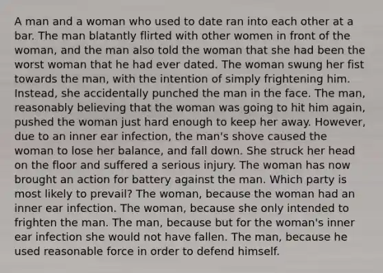 A man and a woman who used to date ran into each other at a bar. The man blatantly flirted with other women in front of the woman, and the man also told the woman that she had been the worst woman that he had ever dated. The woman swung her fist towards the man, with the intention of simply frightening him. Instead, she accidentally punched the man in the face. The man, reasonably believing that the woman was going to hit him again, pushed the woman just hard enough to keep her away. However, due to an inner ear infection, the man's shove caused the woman to lose her balance, and fall down. She struck her head on the floor and suffered a serious injury. The woman has now brought an action for battery against the man. Which party is most likely to prevail? The woman, because the woman had an inner ear infection. The woman, because she only intended to frighten the man. The man, because but for the woman's inner ear infection she would not have fallen. The man, because he used reasonable force in order to defend himself.