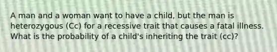 A man and a woman want to have a child, but the man is heterozygous (Cc) for a recessive trait that causes a fatal illness. What is the probability of a child's inheriting the trait (cc)?