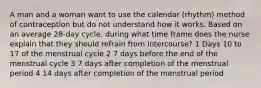 A man and a woman want to use the calendar (rhythm) method of contraception but do not understand how it works. Based on an average 28-day cycle, during what time frame does the nurse explain that they should refrain from intercourse? 1 Days 10 to 17 of the menstrual cycle 2 7 days before the end of the menstrual cycle 3 7 days after completion of the menstrual period 4 14 days after completion of the menstrual period