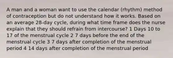 A man and a woman want to use the calendar (rhythm) method of contraception but do not understand how it works. Based on an average 28-day cycle, during what time frame does the nurse explain that they should refrain from intercourse? 1 Days 10 to 17 of the menstrual cycle 2 7 days before the end of the menstrual cycle 3 7 days after completion of the menstrual period 4 14 days after completion of the menstrual period