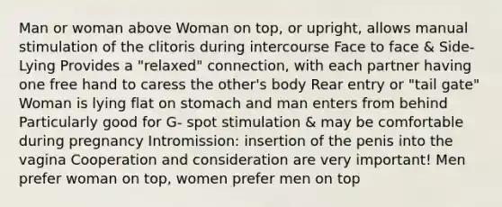 Man or woman above Woman on top, or upright, allows manual stimulation of the clitoris during intercourse Face to face & Side- Lying Provides a "relaxed" connection, with each partner having one free hand to caress the other's body Rear entry or "tail gate" Woman is lying flat on stomach and man enters from behind Particularly good for G- spot stimulation & may be comfortable during pregnancy Intromission: insertion of the penis into the vagina Cooperation and consideration are very important! Men prefer woman on top, women prefer men on top