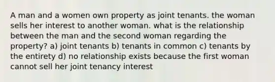 A man and a women own property as joint tenants. the woman sells her interest to another woman. what is the relationship between the man and the second woman regarding the property? a) joint tenants b) tenants in common c) tenants by the entirety d) no relationship exists because the first woman cannot sell her joint tenancy interest