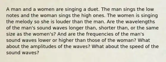 A man and a women are singing a duet. The man sings the low notes and the woman sings the high ones. The women is singing the melody so she is louder than the man. Are the wavelengths of the man's sound waves longer than, shorter than, or the same size as the women's? And are the frequencies of the man's sound waves lower or higher than those of the woman? What about the amplitudes of the waves? What about the speed of the sound waves?