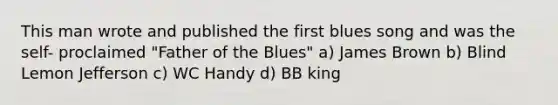 This man wrote and published the first blues song and was the self- proclaimed "Father of the Blues" a) James Brown b) Blind Lemon Jefferson c) WC Handy d) BB king