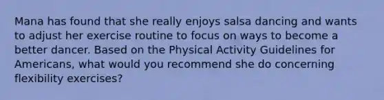 Mana has found that she really enjoys salsa dancing and wants to adjust her exercise routine to focus on ways to become a better dancer. Based on the Physical Activity Guidelines for Americans, what would you recommend she do concerning flexibility exercises?