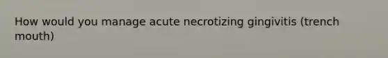 How would you manage acute necrotizing gingivitis (trench mouth)