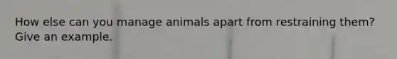 How else can you manage animals apart from restraining them? Give an example.