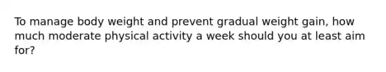 To manage body weight and prevent gradual weight gain, how much moderate physical activity a week should you at least aim for?