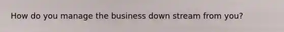 How do you manage the business down stream from you?